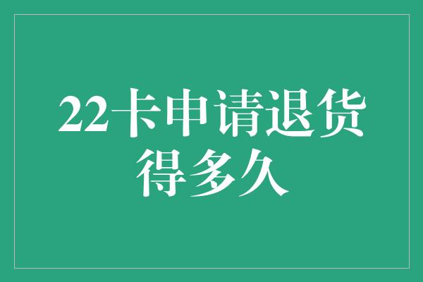 22卡申请退货得多久