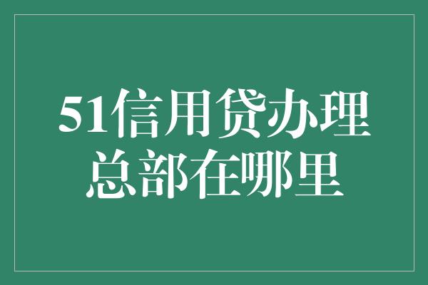 51信用贷办理总部在哪里