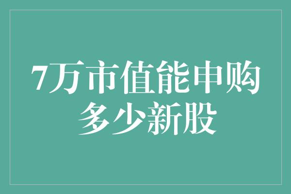 7万市值能申购多少新股