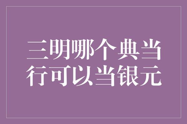 三明哪个典当行可以当银元