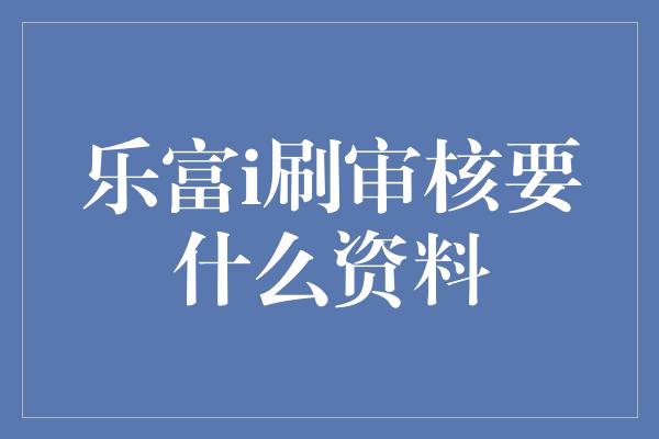 乐富i刷审核要什么资料