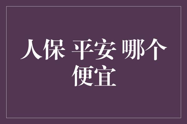 人保 平安 哪个便宜