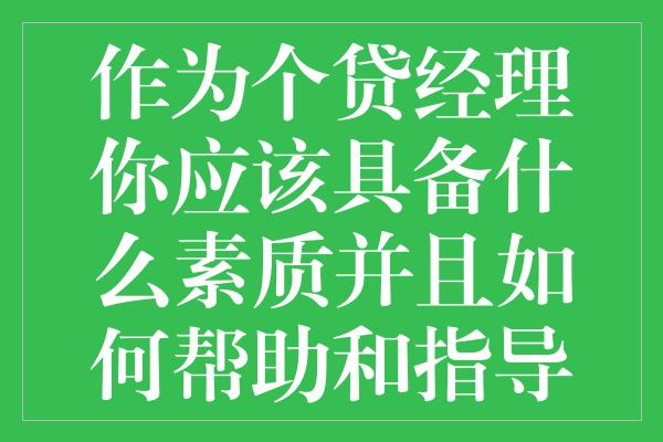 作为个贷经理你应该具备什么素质并且如何帮助和指导你的下属