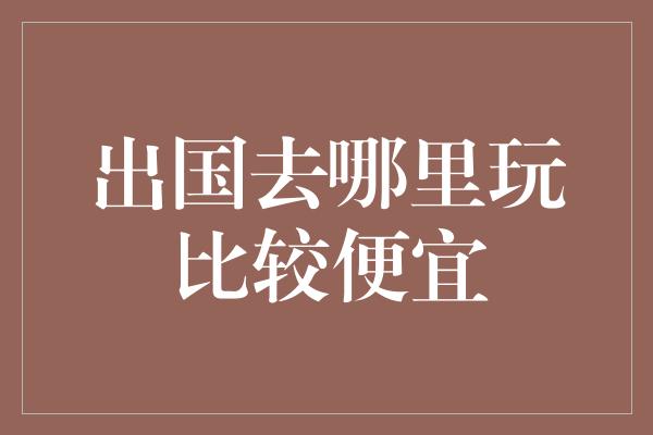 出国去哪里玩比较便宜