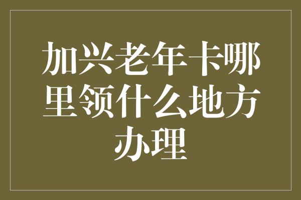 加兴老年卡哪里领什么地方办理