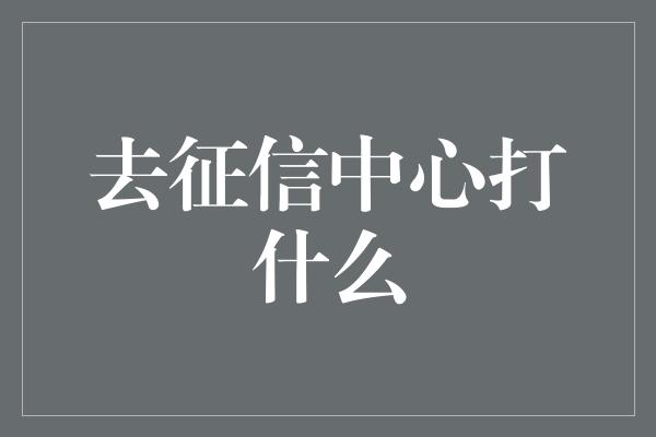 去征信中心打什么