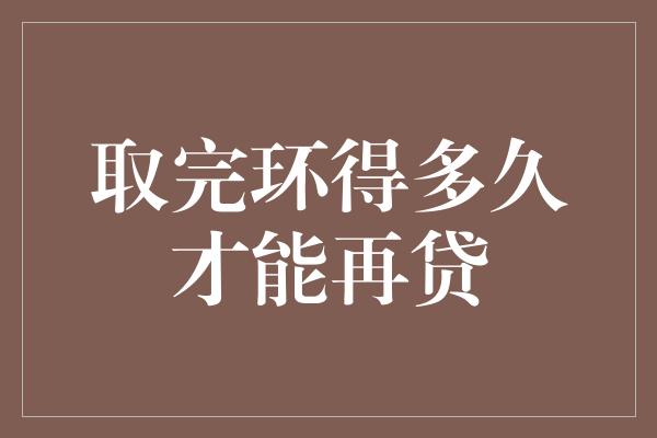 取完环得多久才能再贷