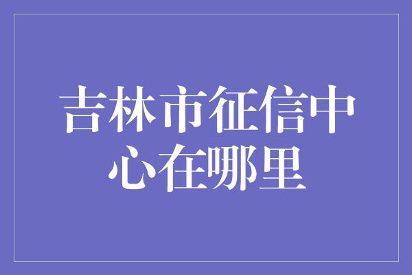 吉林市征信中心在哪里