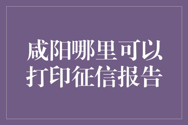 咸阳哪里可以打印征信报告