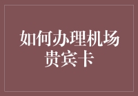 机场贵宾卡办理攻略：从新手到VIP的华丽变身