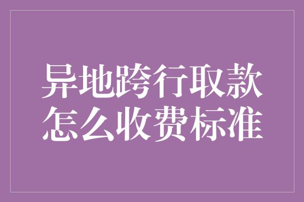 异地跨行取款怎么收费标准