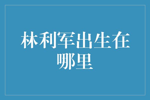 林利军出生在哪里