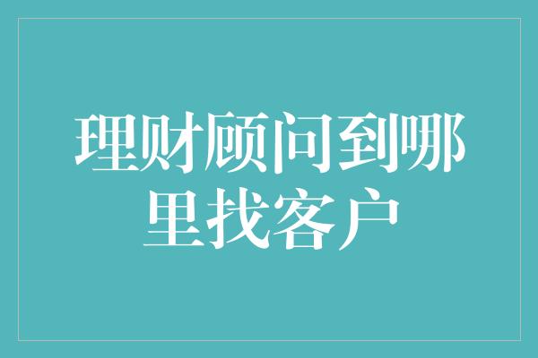 理财顾问到哪里找客户