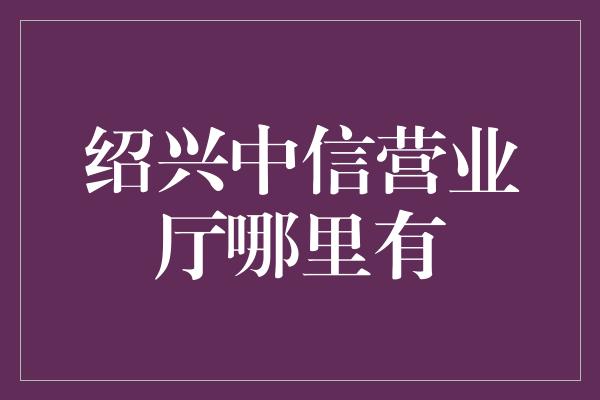 绍兴中信营业厅哪里有