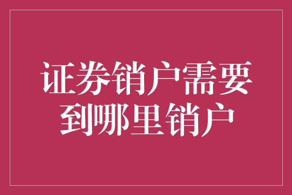 证券销户需要到哪里销户