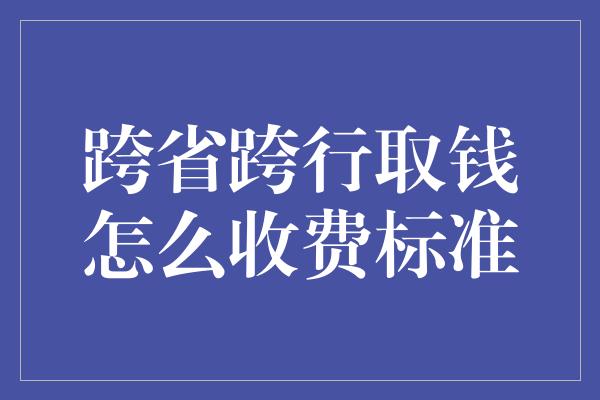 跨省跨行取钱怎么收费标准