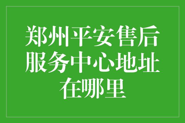 郑州平安售后服务中心地址在哪里