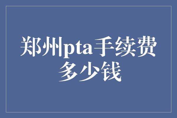 郑州pta手续费多少钱