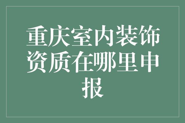 重庆室内装饰资质在哪里申报