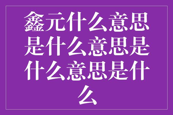 鑫元什么意思是什么意思是什么意思是什么