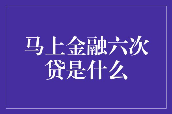 马上金融六次贷是什么