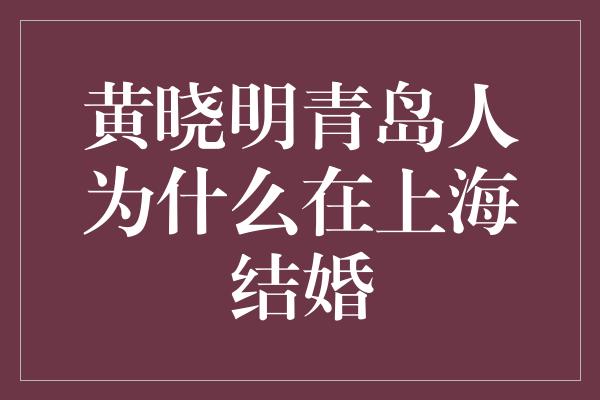 黄晓明青岛人为什么在上海结婚