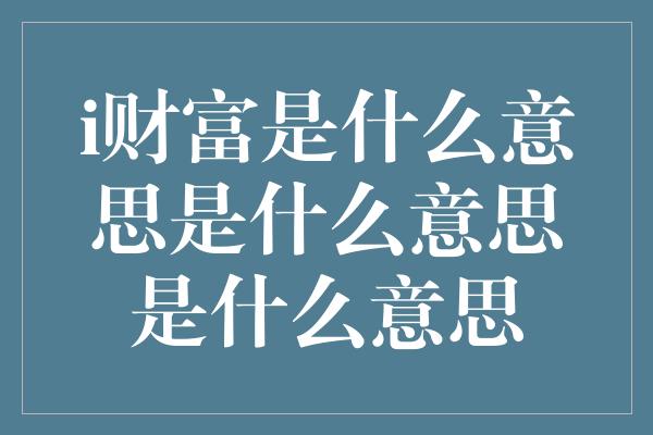 i财富是什么意思是什么意思是什么意思